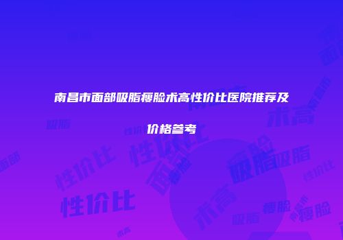 南昌市面部吸脂瘦脸术高性价比医院推荐及价格参考