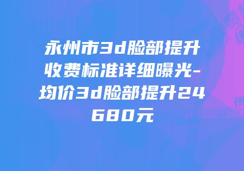永州市3d脸部提升收费标准详细曝光-均价3d脸部提升24680元