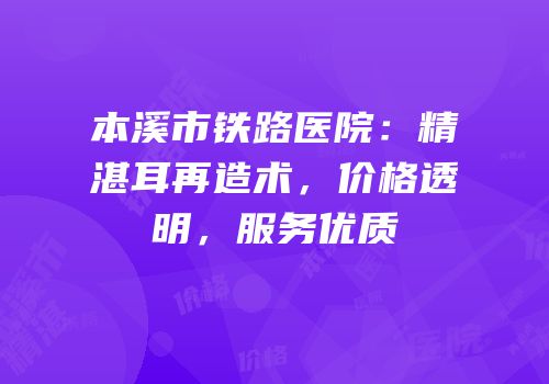本溪市铁路医院：精湛耳再造术，价格透明，服务优质