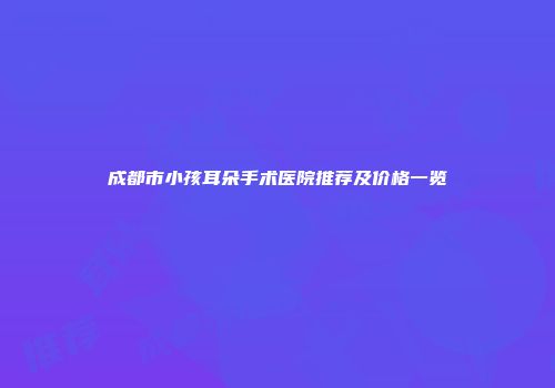 成都市小孩耳朵手术医院推荐及价格一览