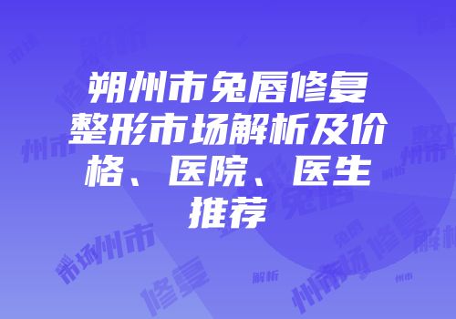 朔州市兔唇修复整形市场解析及价格、医院、医生推荐
