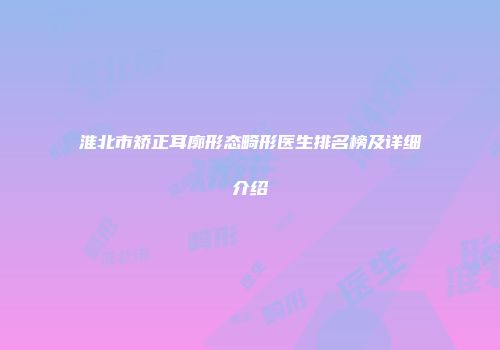 淮北市矫正耳廓形态畸形医生排名榜及详细介绍