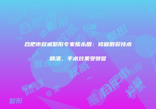 合肥市权威整形专家熊永田：修复唇裂技术精湛，手术效果受赞誉