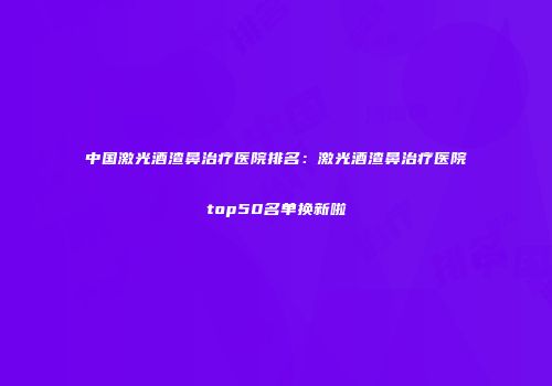 中国激光酒渣鼻治疗医院排名：激光酒渣鼻治疗医院top50名单换新啦