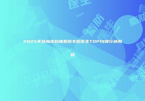 2025年桂林市自体脂肪丰脸医生TOP10排行榜揭晓