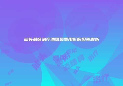 汕头刮痧治疗酒糟鼻费用影响因素解析