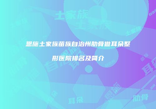 恩施土家族苗族自治州肋骨做耳朵整形医院排名及简介