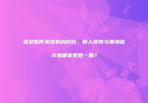 延安整形美容机构对比：俪人医院与蔓缔诺尔美哪家更胜一筹？