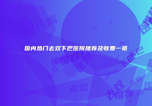 国内热门去双下巴医院推荐及收费一览