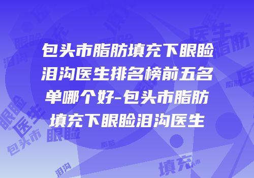 包头市脂肪填充下眼睑泪沟医生排名榜前五名单哪个好-包头市脂肪填充下眼睑泪沟医生
