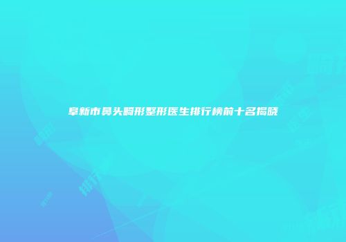 阜新市鼻头畸形整形医生排行榜前十名揭晓