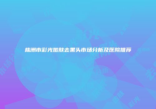 株洲市彩光嫩肤去黑头市场分析及医院推荐