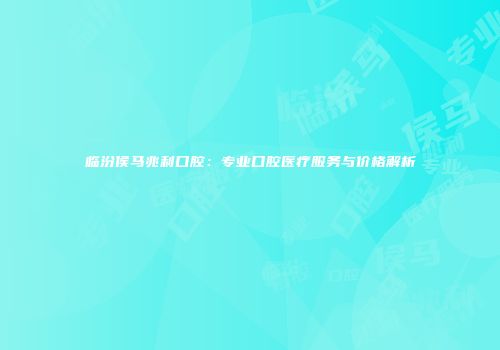 临汾侯马兆利口腔：专业口腔医疗服务与价格解析