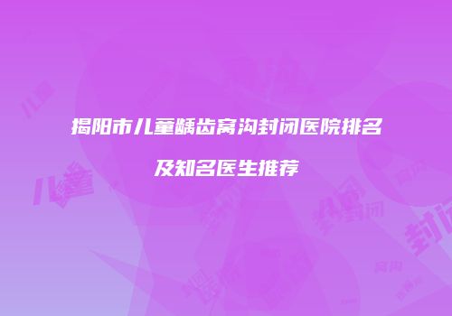揭阳市儿童龋齿窝沟封闭医院排名及知名医生推荐