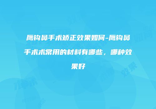 鹰钩鼻手术矫正效果如何-鹰钩鼻手术术常用的材料有哪些，哪种效果好