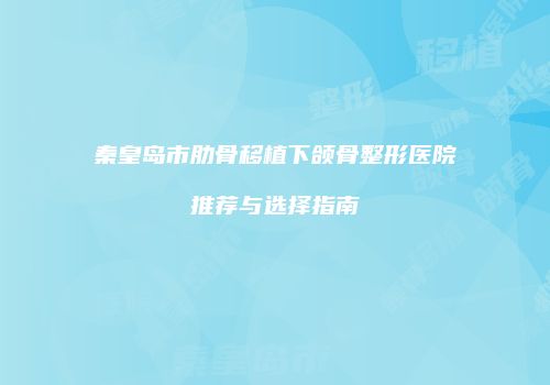 秦皇岛市肋骨移植下颌骨整形医院推荐与选择指南
