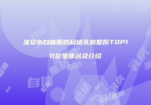 淮安市自体脂肪移植乳房整形TOP10医生排名及介绍