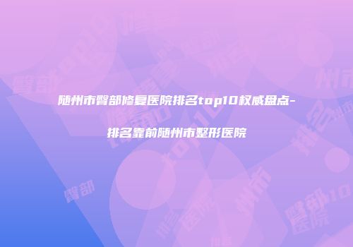 随州市臀部修复医院排名top10权威盘点-排名靠前随州市整形医院