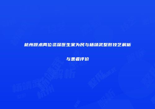 杭州颜术两位资深医生宋为民与杨靖武整形技艺解析与患者评价