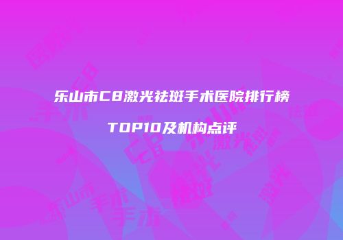 乐山市C8激光祛斑手术医院排行榜TOP10及机构点评