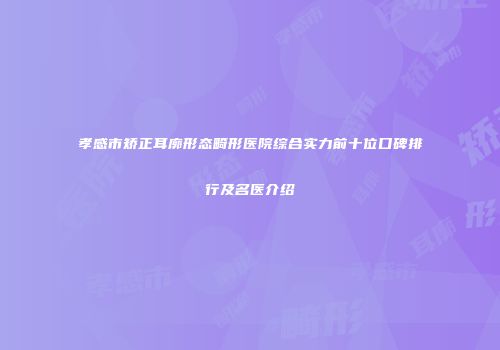 孝感市矫正耳廓形态畸形医院综合实力前十位口碑排行及名医介绍