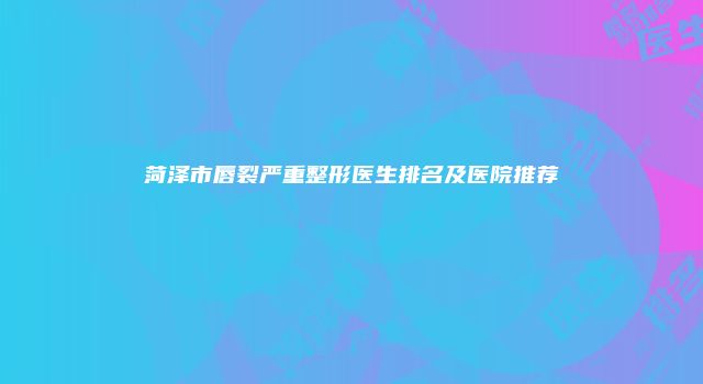 菏泽市唇裂严重整形医生排名及医院推荐
