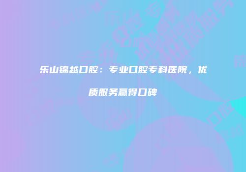 乐山锦越口腔：专业口腔专科医院，优质服务赢得口碑