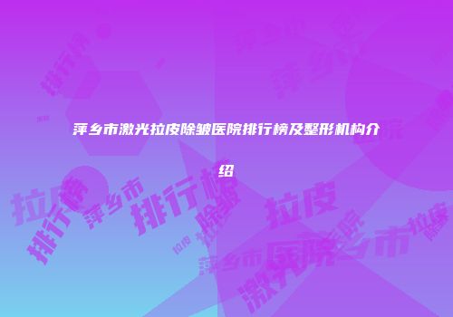 萍乡市激光拉皮除皱医院排行榜及整形机构介绍