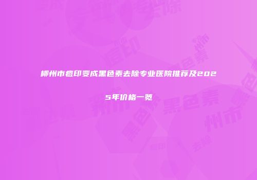 柳州市痘印变成黑色素去除专业医院推荐及2025年价格一览