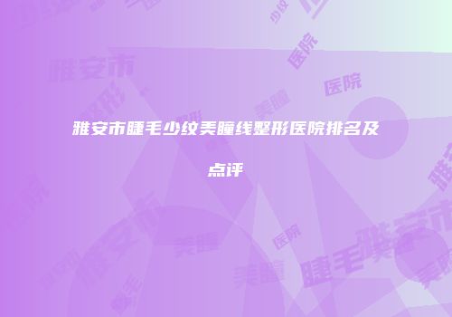 雅安市睫毛少纹美瞳线整形医院排名及点评