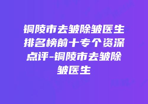 铜陵市去皱除皱医生排名榜前十专个资深点评-铜陵市去皱除皱医生
