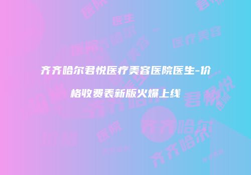 齐齐哈尔君悦医疗美容医院医生-价格收费表新版火爆上线