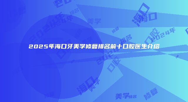 2025年海口牙美学修复排名前十口腔医生介绍
