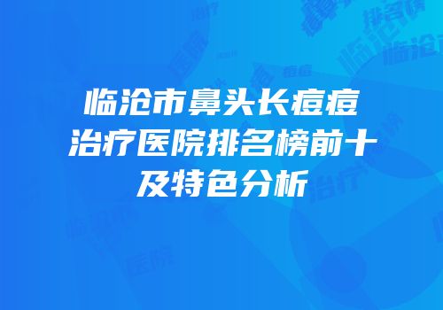 临沧市鼻头长痘痘治疗医院排名榜前十及特色分析