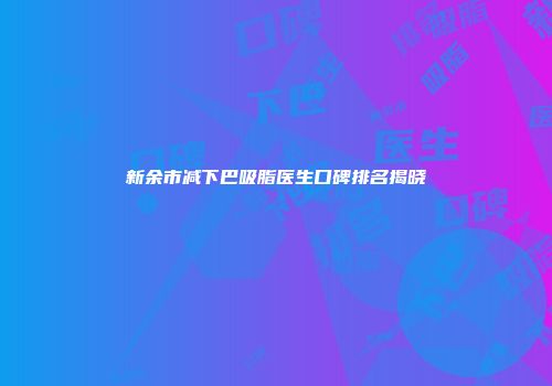 新余市减下巴吸脂医生口碑排名揭晓