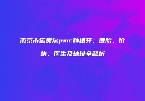 南京市诺贝尔pmc种植牙：医院、价格、医生及地址全解析