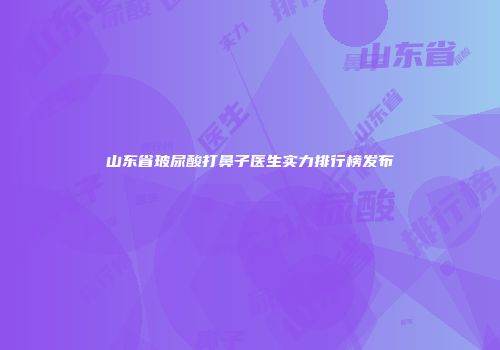 山东省玻尿酸打鼻子医生实力排行榜发布