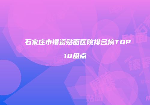 石家庄市镶瓷贴面医院排名榜TOP10盘点