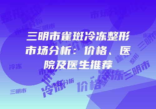 三明市雀斑冷冻整形市场分析：价格、医院及医生推荐