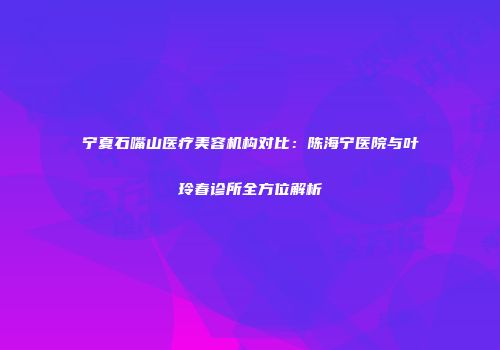 宁夏石嘴山医疗美容机构对比：陈海宁医院与叶玲春诊所全方位解析