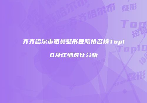 齐齐哈尔市短鼻整形医院排名榜Top10及详细对比分析