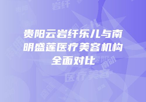 贵阳云岩纤乐儿与南明盛莲医疗美容机构全面对比