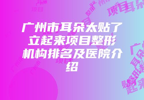 广州市耳朵太贴了立起来项目整形机构排名及医院介绍