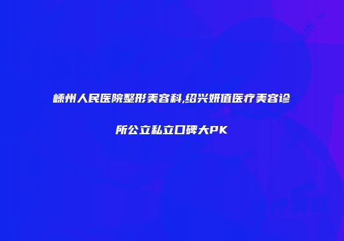 嵊州人民医院整形美容科,绍兴妍值医疗美容诊所公立私立口碑大PK