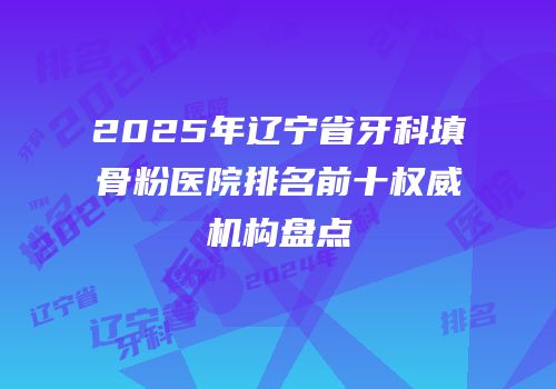 2025年辽宁省牙科填骨粉医院排名前十权威机构盘点