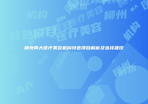 柳州两大医疗美容机构特色项目解析及选择建议