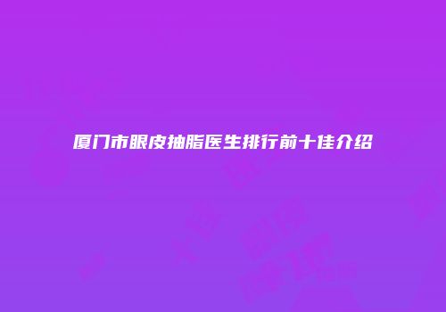 厦门市眼皮抽脂医生排行前十佳介绍