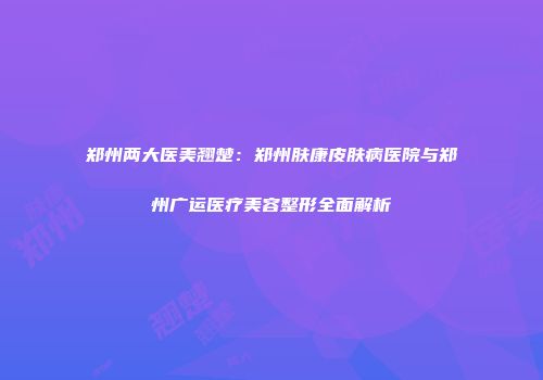 郑州两大医美翘楚：郑州肤康皮肤病医院与郑州广运医疗美容整形全面解析