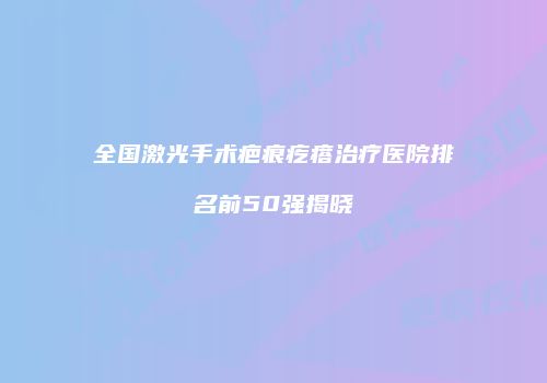 全国激光手术疤痕疙瘩治疗医院排名前50强揭晓