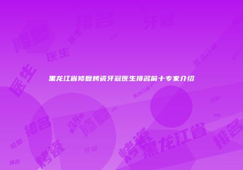 黑龙江省修复烤瓷牙冠医生排名前十专家介绍